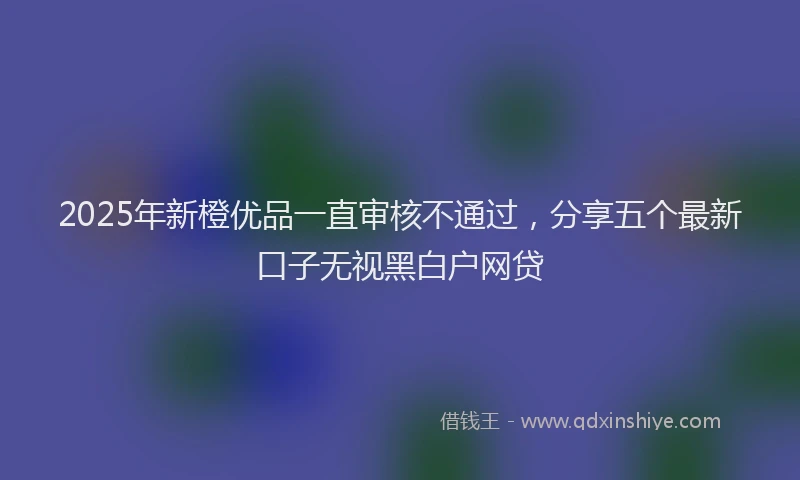 2025年新橙优品一直审核不通过，分享五个最新口子无视黑白户网贷