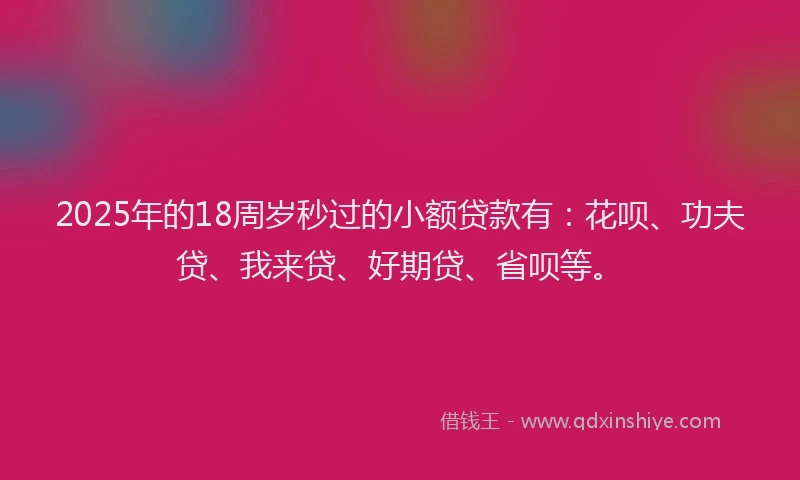 2025年的18周岁秒过的小额贷款有：花呗、功夫贷、我来贷、好期贷、省呗等。