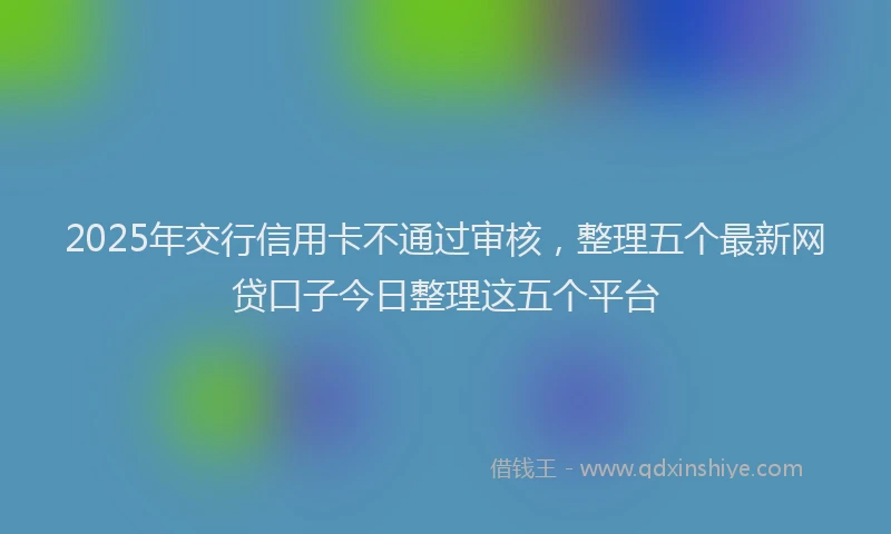 2025年交行信用卡不通过审核，整理五个最新网贷口子今日整理这五个平台