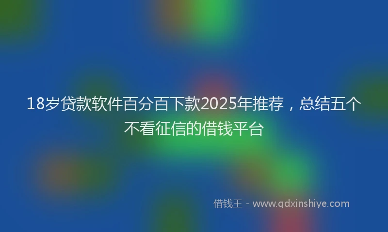 18岁贷款软件百分百下款2025年推荐，总结五个不看征信的借钱平台