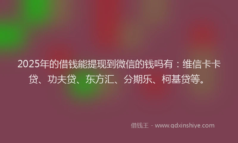 2025年的借钱能提现到微信的钱吗有：维信卡卡贷、功夫贷、东方汇、分期乐、柯基贷等。