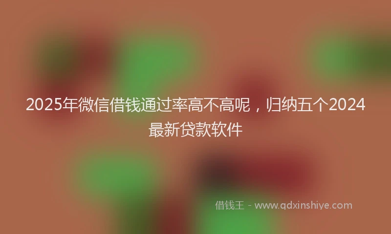 2025年微信借钱通过率高不高呢，归纳五个2024最新贷款软件