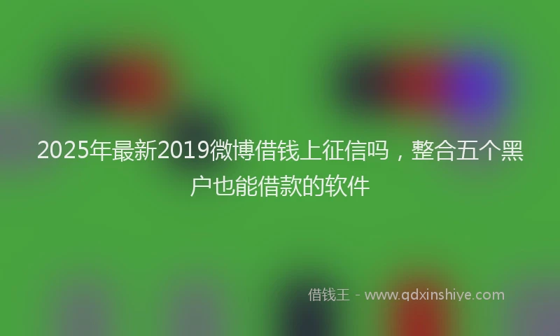 2025年最新2019微博借钱上征信吗，整合五个黑户也能借款的软件