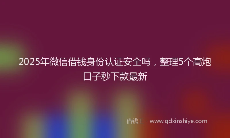 2025年微信借钱身份认证安全吗，整理5个高炮口子秒下款最新