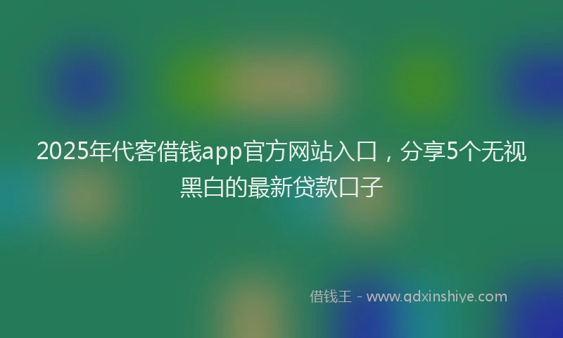 2025年代客借钱app官方网站入口，分享5个无视黑白的最新贷款口子