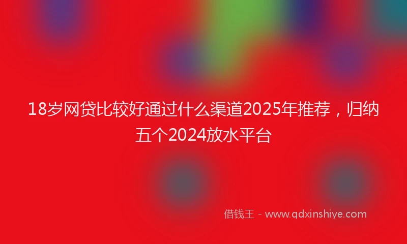18岁网贷比较好通过什么渠道2025年推荐，归纳五个2024放水平台