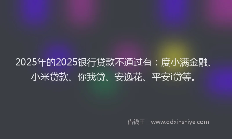 2025年的2025银行贷款不通过有：度小满金融、小米贷款、你我贷、安逸花、平安i贷等。