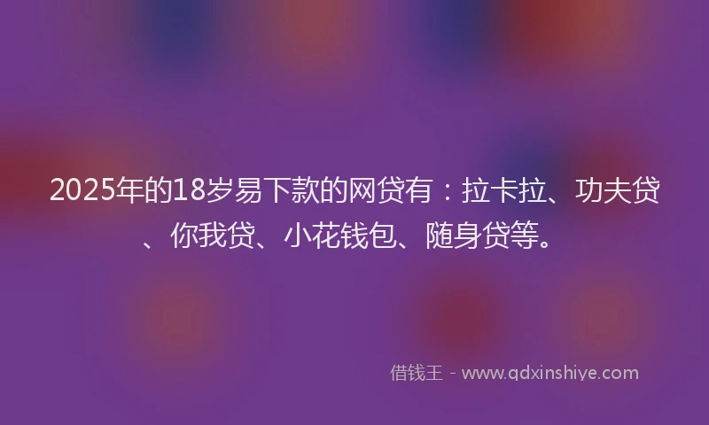 2025年的18岁易下款的网贷有：拉卡拉、功夫贷、你我贷、小花钱包、随身贷等。