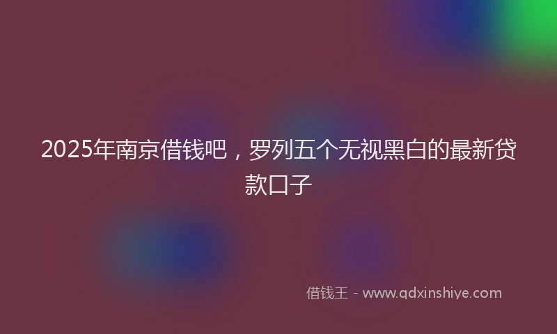 2025年南京借钱吧，罗列五个无视黑白的最新贷款口子