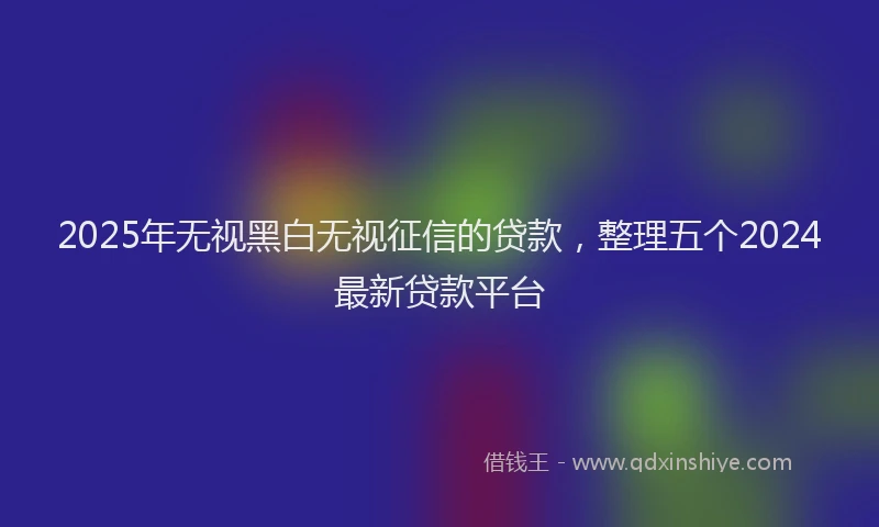 2025年无视黑白无视征信的贷款，整理五个2024最新贷款平台