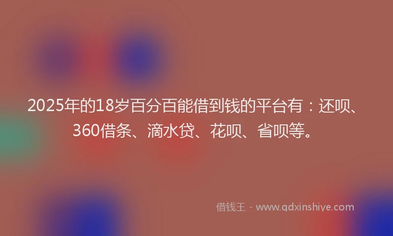 2025年的18岁百分百能借到钱的平台有：还呗、360借条、滴水贷、花呗、省呗等。