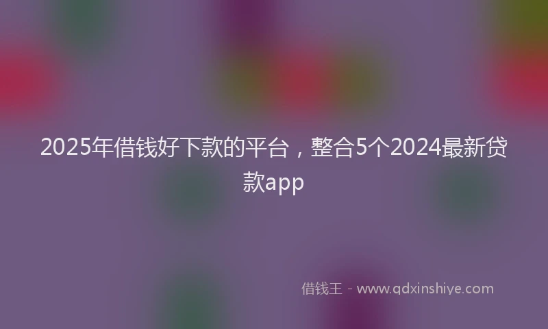 2025年借钱好下款的平台，整合5个2024最新贷款app