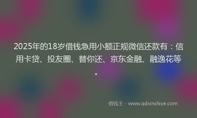 2025年的18岁借钱急用小额正规微信还款有：信用卡贷、投友圈、替你还、京东金融、融逸花等。