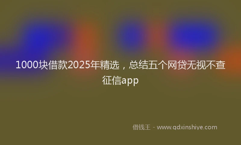 1000块借款2025年精选，总结五个网贷无视不查征信app