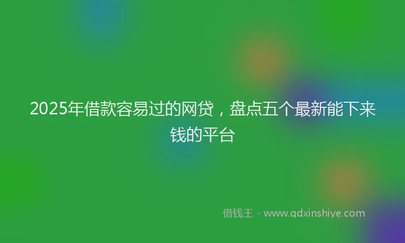 2025年借款容易过的网贷，盘点五个最新能下来钱的平台