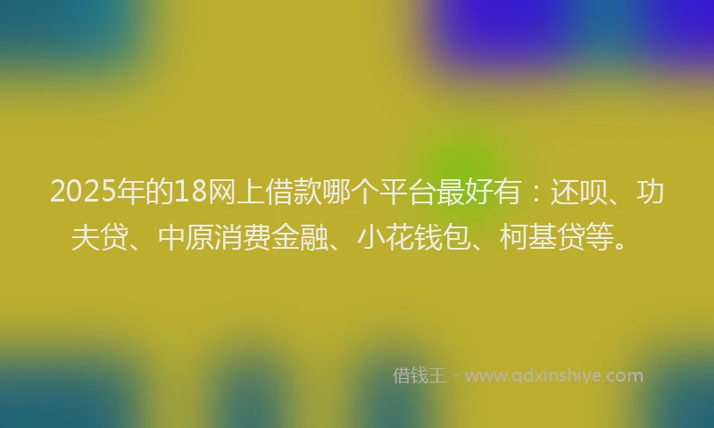 2025年的18网上借款哪个平台最好有：还呗、功夫贷、中原消费金融、小花钱包、柯基贷等。