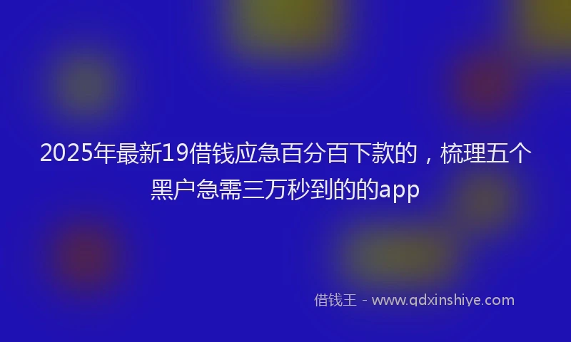 2025年最新19借钱应急百分百下款的，梳理五个黑户急需三万秒到的的app