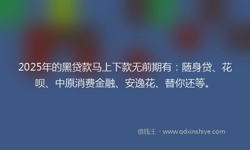 2025年的黑贷款马上下款无前期有：随身贷、花呗、中原消费金融、安逸花、替你还等。