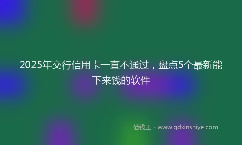 2025年交行信用卡一直不通过，盘点5个最新能下来钱的软件