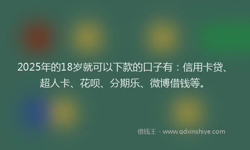 2025年的18岁就可以下款的口子有：信用卡贷、超人卡、花呗、分期乐、微博借钱等。