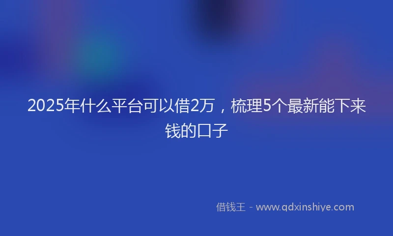 2025年什么平台可以借2万，梳理5个最新能下来钱的口子