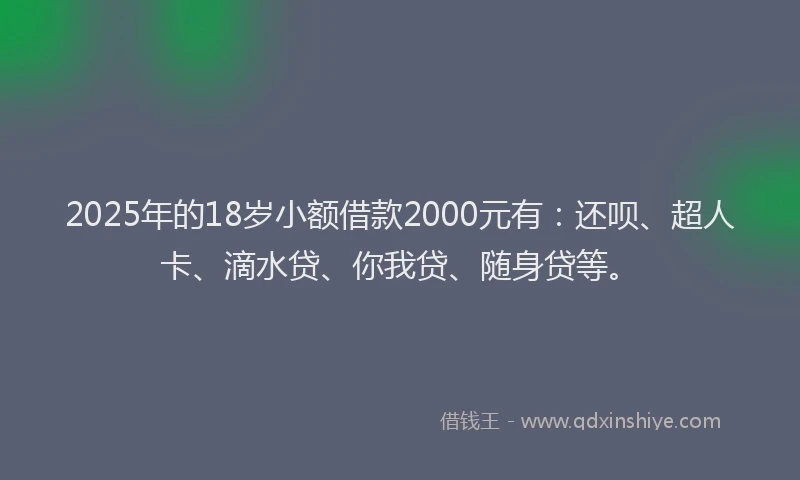 2025年的18岁小额借款2000元有：还呗、超人卡、滴水贷、你我贷、随身贷等。
