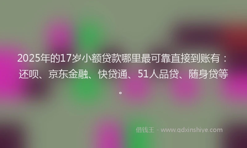 2025年的17岁小额贷款哪里最可靠直接到账有：还呗、京东金融、快贷通、51人品贷、随身贷等。