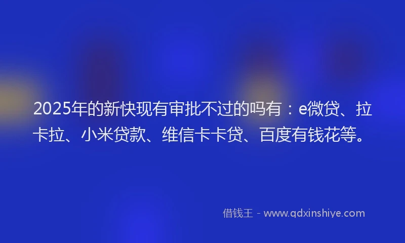 2025年的新快现有审批不过的吗有：e微贷、拉卡拉、小米贷款、维信卡卡贷、百度有钱花等。
