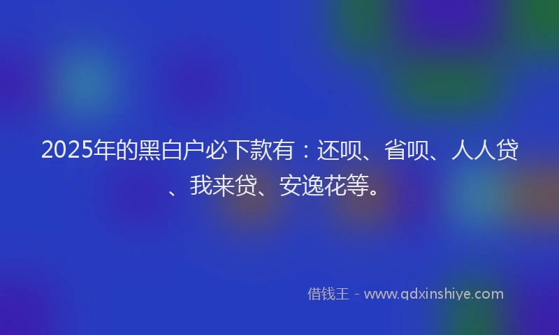 2025年的黑白户必下款有：还呗、省呗、人人贷、我来贷、安逸花等。