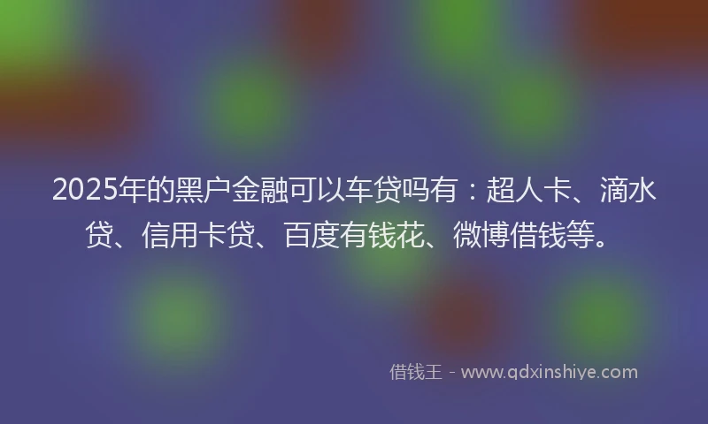 2025年的黑户金融可以车贷吗有：超人卡、滴水贷、信用卡贷、百度有钱花、微博借钱等。