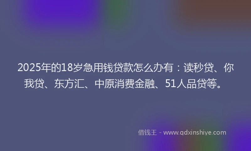 2025年的18岁急用钱贷款怎么办有：读秒贷、你我贷、东方汇、中原消费金融、51人品贷等。