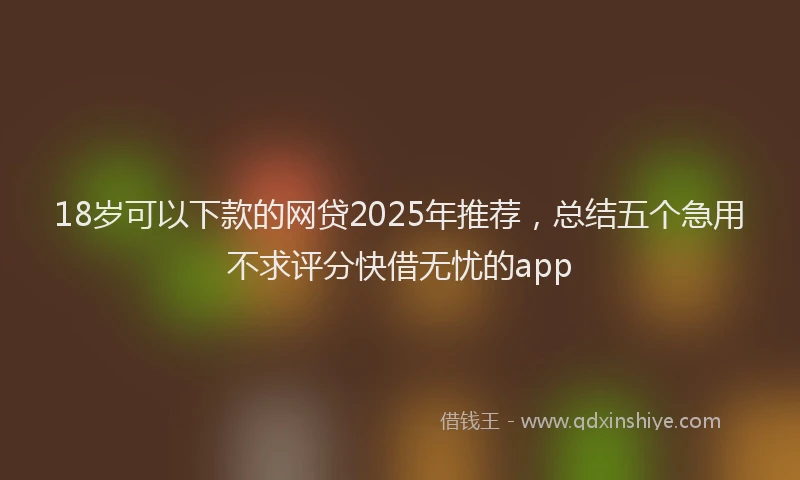 18岁可以下款的网贷2025年推荐，总结五个急用不求评分快借无忧的app