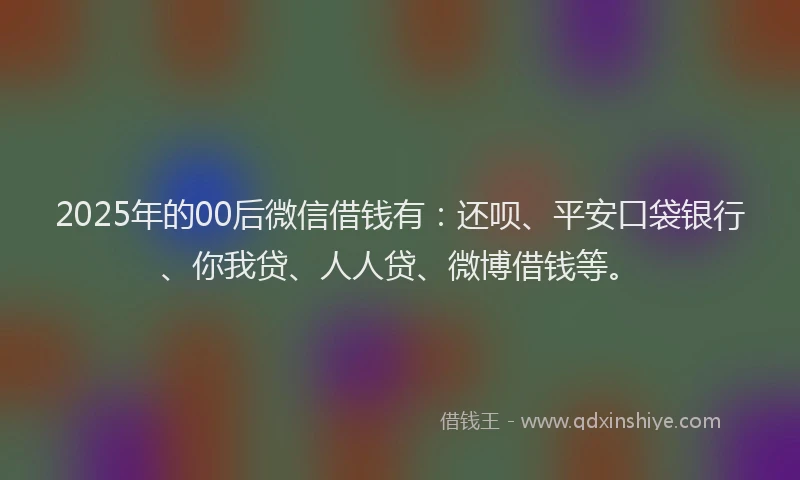 2025年的00后微信借钱有：还呗、平安口袋银行、你我贷、人人贷、微博借钱等。