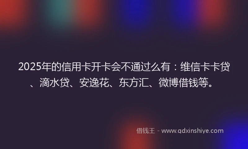 2025年的信用卡开卡会不通过么有：维信卡卡贷、滴水贷、安逸花、东方汇、微博借钱等。