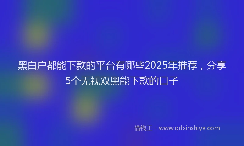 黑白户都能下款的平台有哪些2025年推荐，分享5个无视双黑能下款的口子