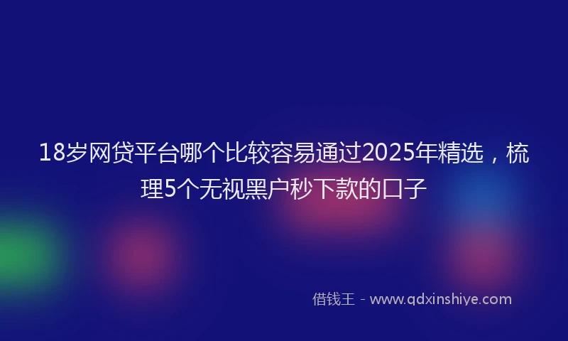 18岁网贷平台哪个比较容易通过2025年精选，梳理5个无视黑户秒下款的口子