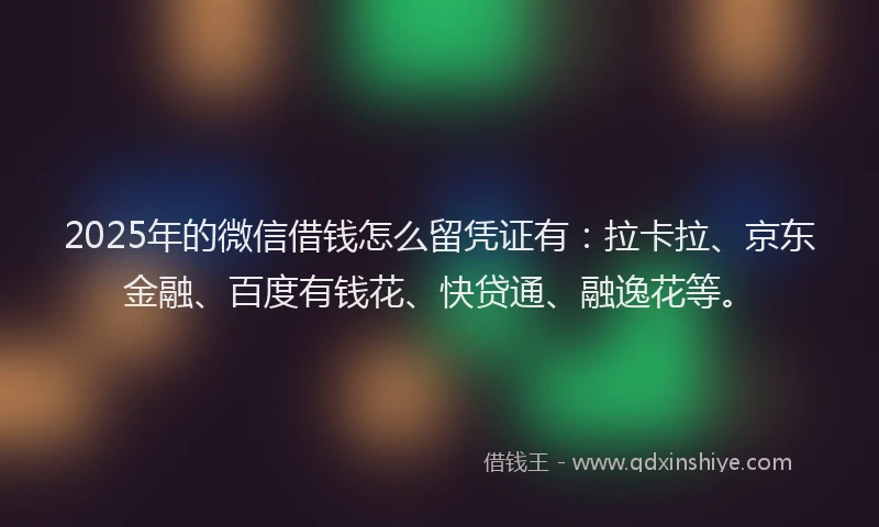 2025年的微信借钱怎么留凭证有：拉卡拉、京东金融、百度有钱花、快贷通、融逸花等。