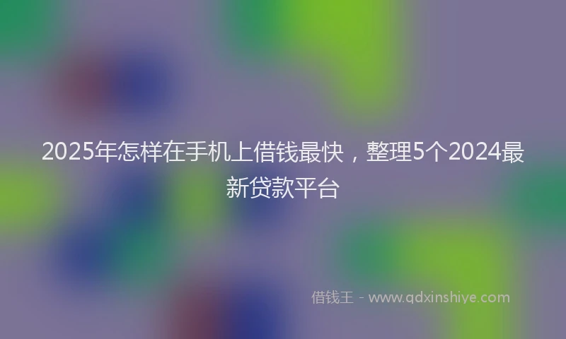 2025年怎样在手机上借钱最快，整理5个2024最新贷款平台