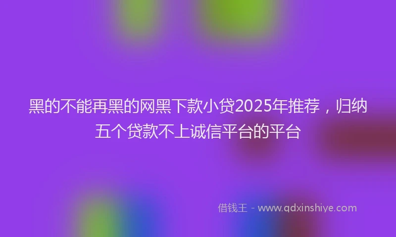 黑的不能再黑的网黑下款小贷2025年推荐，归纳五个贷款不上诚信平台的平台