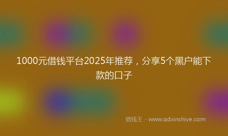 1000元借钱平台2025年推荐，分享5个黑户能下款的口子