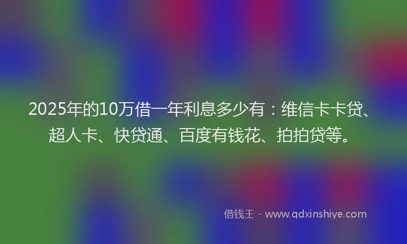 2025年的10万借一年利息多少有：维信卡卡贷、超人卡、快贷通、百度有钱花、拍拍贷等。