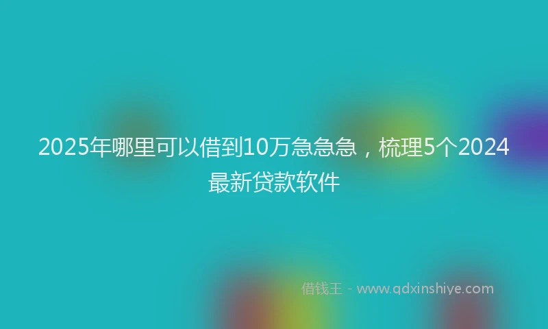 2025年哪里可以借到10万急急急，梳理5个2024最新贷款软件
