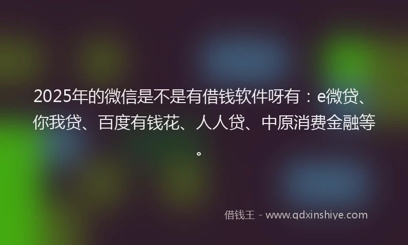 2025年的微信是不是有借钱软件呀有：e微贷、你我贷、百度有钱花、人人贷、中原消费金融等。