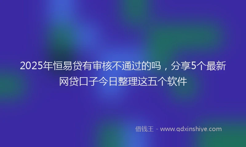 2025年恒易贷有审核不通过的吗，分享5个最新网贷口子今日整理这五个软件