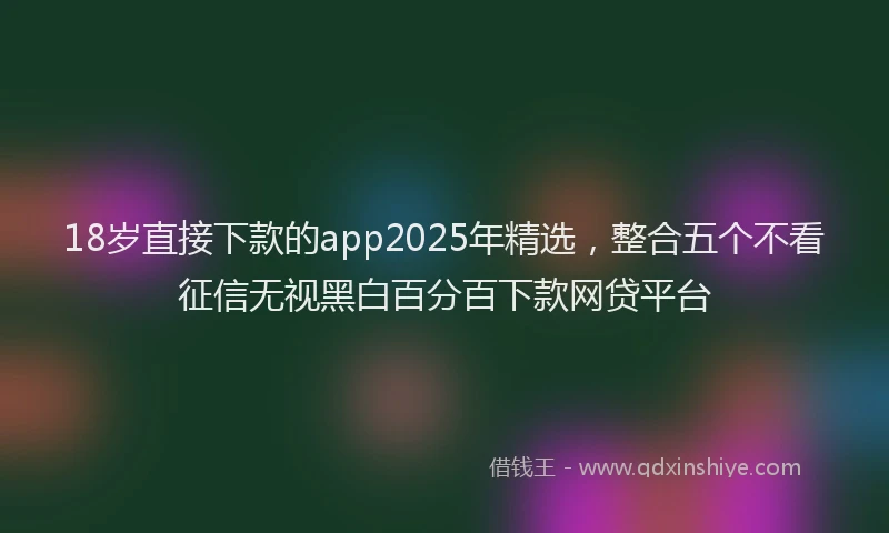 18岁直接下款的app2025年精选，整合五个不看征信无视黑白百分百下款网贷平台