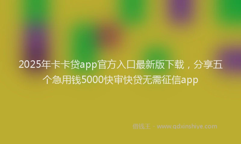 2025年卡卡贷app官方入口最新版下载，分享五个急用钱5000快审快贷无需征信app