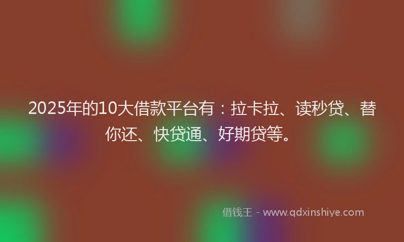 2025年的10大借款平台有：拉卡拉、读秒贷、替你还、快贷通、好期贷等。