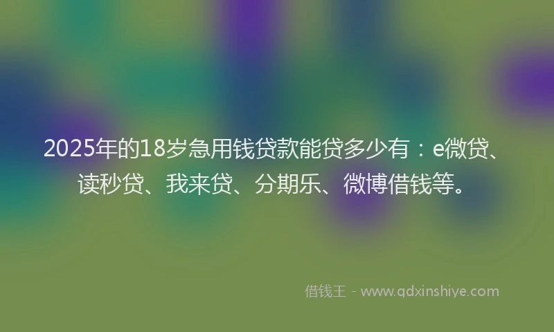 2025年的18岁急用钱贷款能贷多少有：e微贷、读秒贷、我来贷、分期乐、微博借钱等。