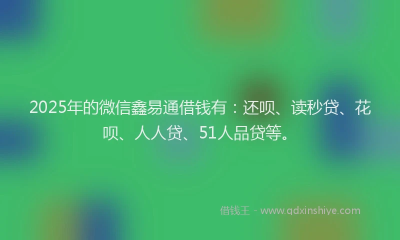 2025年的微信鑫易通借钱有：还呗、读秒贷、花呗、人人贷、51人品贷等。