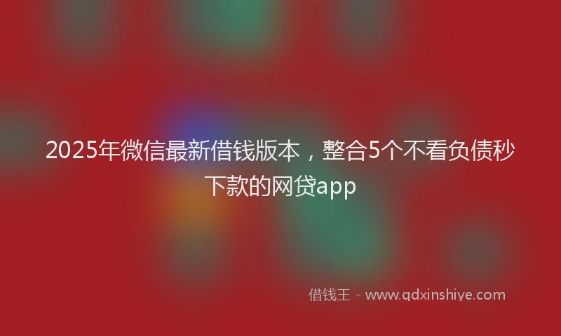 2025年微信最新借钱版本，整合5个不看负债秒下款的网贷app